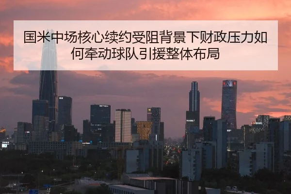 国米中场核心续约受阻背景下财政压力如何牵动球队引援整体布局