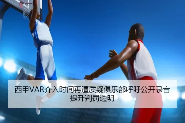 西甲VAR介入时间再遭质疑俱乐部呼吁公开录音提升判罚透明